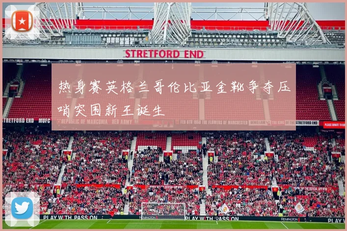 热身赛英格兰哥伦比亚金靴争夺压哨突围新王诞生