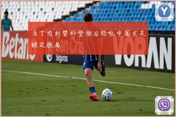马丁内利替补登场后怒吼中国女足锁定胜局