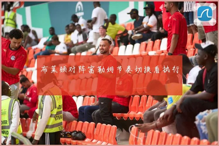布莱顿对阵富勒姆节奏切换看执行