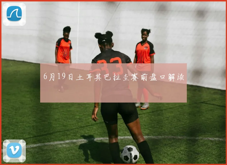 6月19日土耳其巴拉圭赛前盘口解读