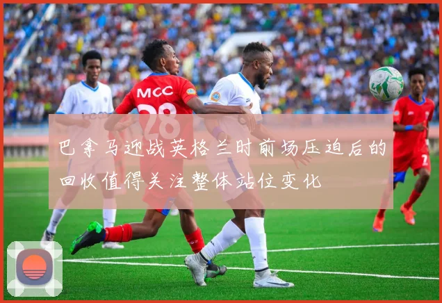 巴拿马迎战英格兰时前场压迫后的回收值得关注整体站位变化