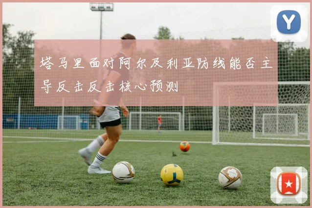 塔马里面对阿尔及利亚防线能否主导反击反击核心预测