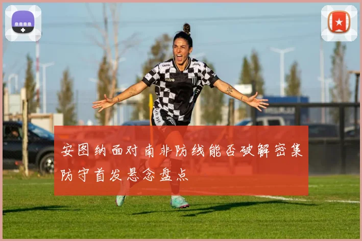 安图纳面对南非防线能否破解密集防守首发悬念盘点