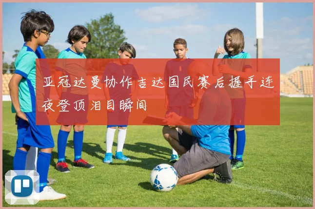 亚冠达曼协作吉达国民赛后握手连夜登顶泪目瞬间