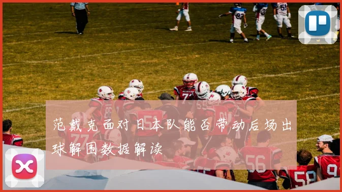 范戴克面对日本队能否带动后场出球解围数据解读