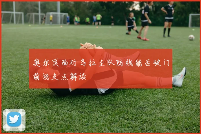 奥尔莫面对乌拉圭队防线能否破门前场支点解读