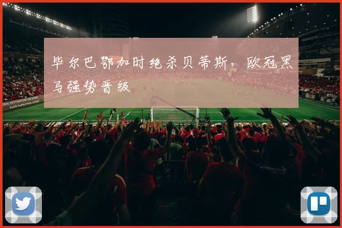 毕尔巴鄂加时绝杀贝蒂斯,欧冠黑马强势晋级