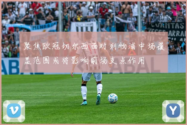 聚焦欧冠切尔西面对利物浦中场覆盖范围或将影响前场支点作用
