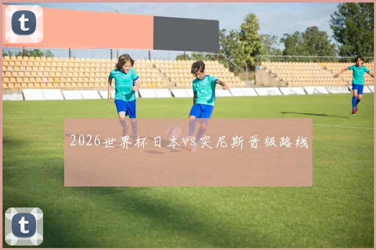 2026世界杯日本vs突尼斯晋级路线