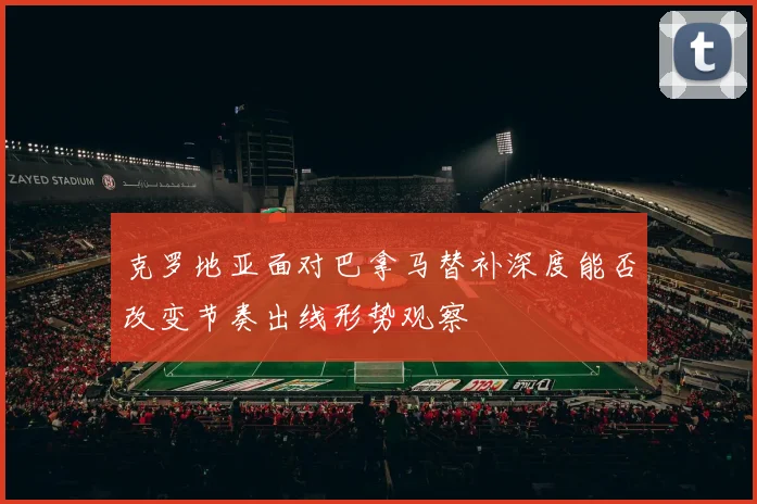 克罗地亚面对巴拿马替补深度能否改变节奏出线形势观察