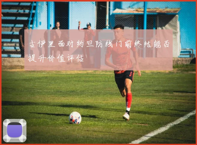 古伊里面对约旦防线门前终结能否提升价值评估
