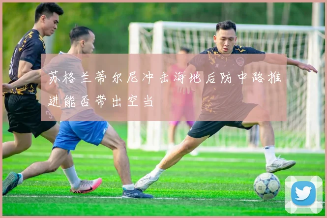 苏格兰蒂尔尼冲击海地后防中路推进能否带出空当