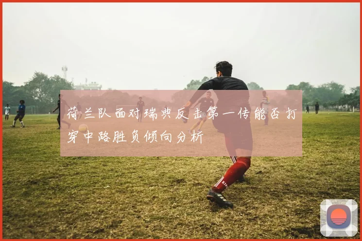 荷兰队面对瑞典反击第一传能否打穿中路胜负倾向分析