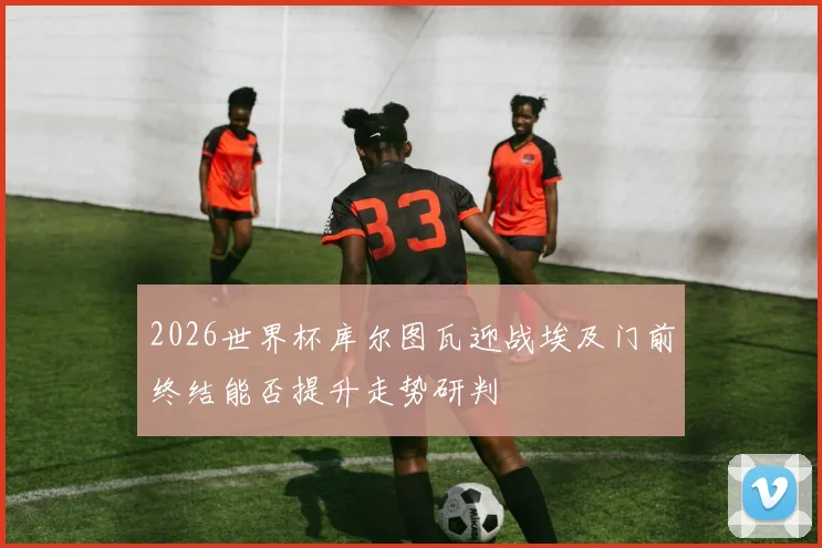 2026世界杯库尔图瓦迎战埃及门前终结能否提升走势研判