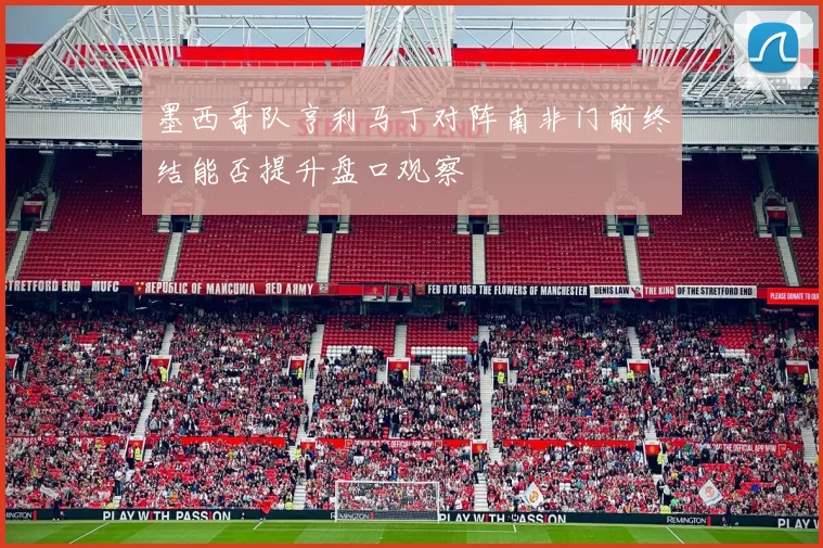 墨西哥队亨利马丁对阵南非门前终结能否提升盘口观察