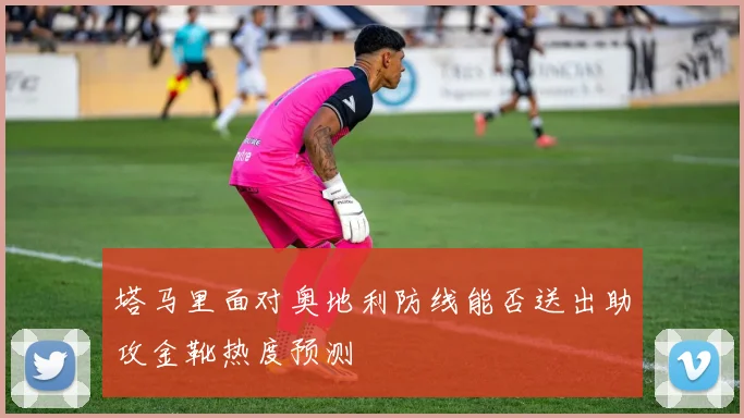 塔马里面对奥地利防线能否送出助攻金靴热度预测