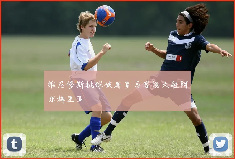 维尼修斯挑球破局皇马客场大胜阿尔梅里亚