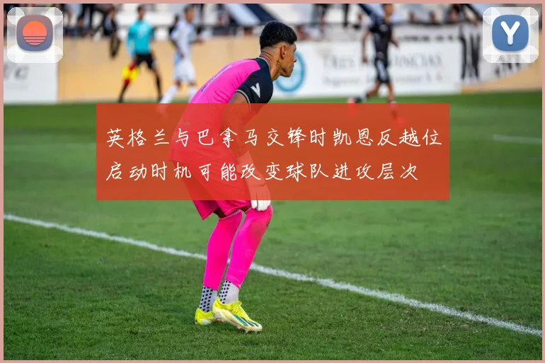英格兰与巴拿马交锋时凯恩反越位启动时机可能改变球队进攻层次