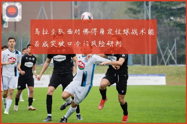 乌拉圭队面对佛得角定位球战术能否成突破口冷门风险研判
