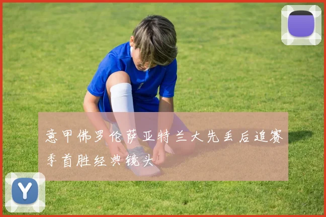 意甲佛罗伦萨亚特兰大先丢后追赛季首胜经典镜头