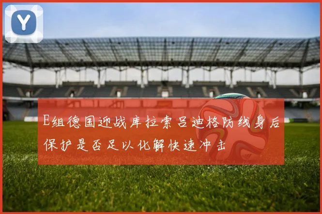 E组德国迎战库拉索吕迪格防线身后保护是否足以化解快速冲击