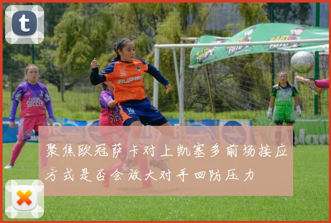 聚焦欧冠萨卡对上凯塞多前场接应方式是否会放大对手回防压力
