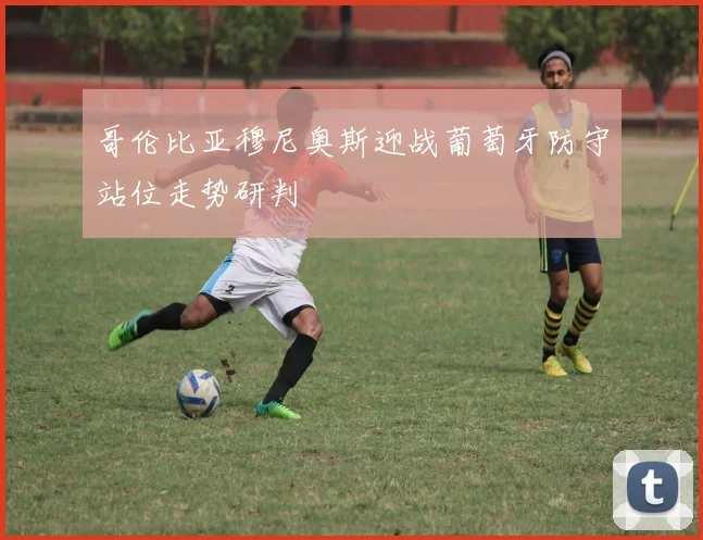 哥伦比亚穆尼奥斯迎战葡萄牙防守站位走势研判