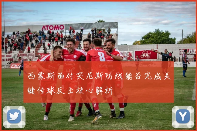 西蒙斯面对突尼斯防线能否完成关键传球反击核心解析