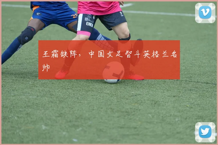 王霜缺阵，中国女足智斗英格兰名帅