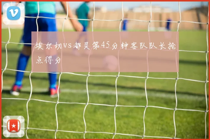 埃尔切vs都灵第45分钟客队队长抢点得分