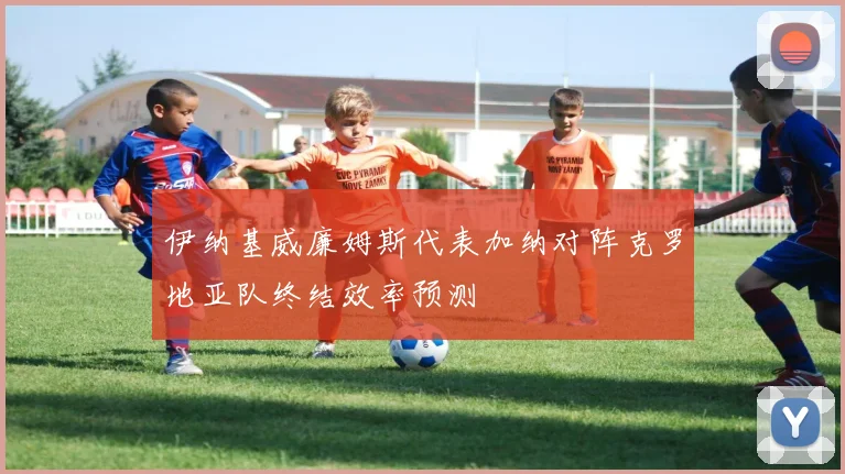 伊纳基威廉姆斯代表加纳对阵克罗地亚队终结效率预测