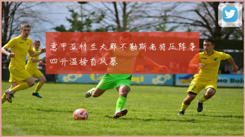 意甲亚特兰大那不勒斯老将压阵争四升温榜首风暴