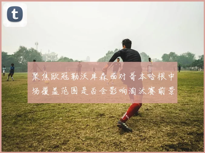 聚焦欧冠勒沃库森面对哥本哈根中场覆盖范围是否会影响淘汰赛前景