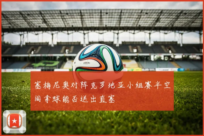 塞梅尼奥对阵克罗地亚小组赛半空间拿球能否送出直塞